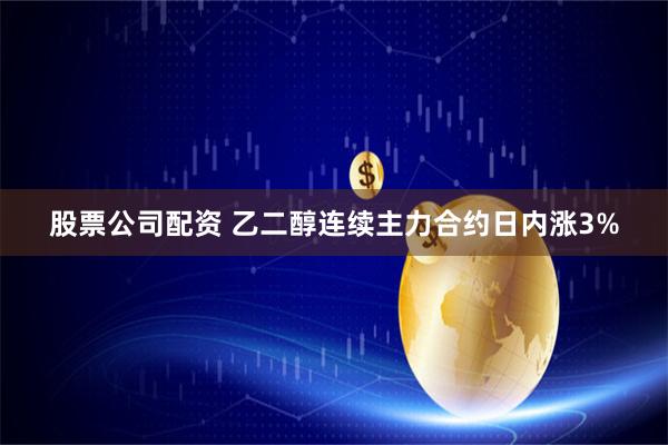 股票公司配资 乙二醇连续主力合约日内涨3%
