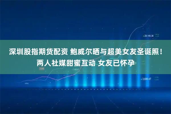 深圳股指期货配资 鲍威尔晒与超美女友圣诞照！两人社媒甜蜜互动 女友已怀孕