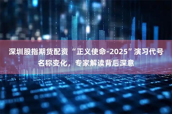 深圳股指期货配资 “正义使命-2025”演习代号名称变化，专家解读背后深意