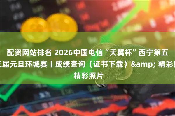 配资网站排名 2026中国电信“天翼杯”西宁第五十三届元旦环城赛丨成绩查询（证书下载）& 精彩照片