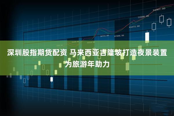 深圳股指期货配资 马来西亚吉隆坡打造夜景装置为旅游年助力