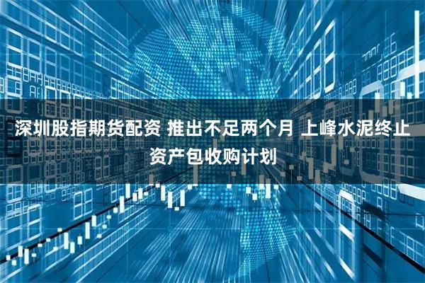 深圳股指期货配资 推出不足两个月 上峰水泥终止资产包收购计划