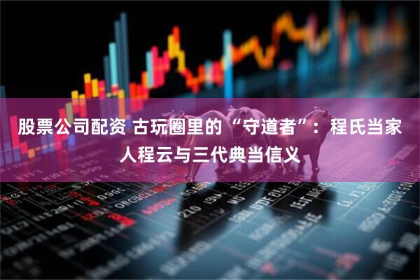 股票公司配资 古玩圈里的 “守道者”：程氏当家人程云与三代典当信义