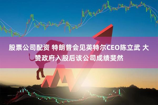 股票公司配资 特朗普会见英特尔CEO陈立武 大赞政府入股后该公司成绩斐然