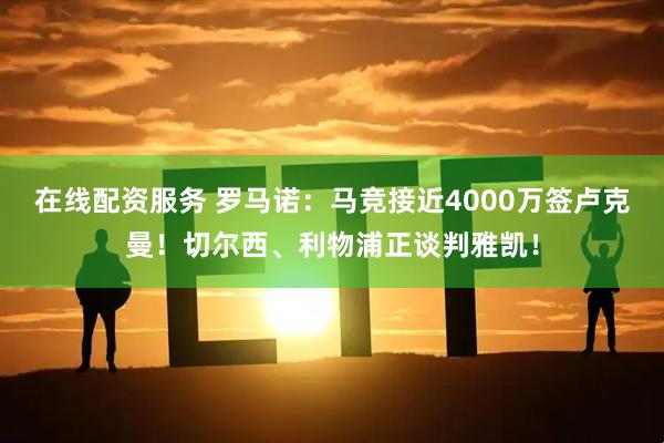 在线配资服务 罗马诺：马竞接近4000万签卢克曼！切尔西、利物浦正谈判雅凯！