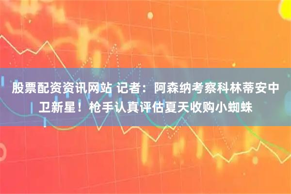 股票配资资讯网站 记者：阿森纳考察科林蒂安中卫新星！枪手认真评估夏天收购小蜘蛛