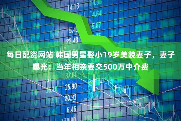 每日配资网站 韩国男星娶小19岁美貌妻子，妻子曝光：当年相亲要交500万中介费