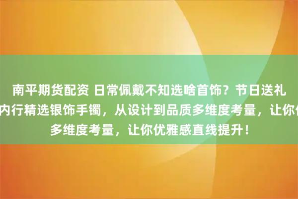 南平期货配资 日常佩戴不知选啥首饰?节日送礼发愁没好选择?内行精选银饰手镯,从设计到品质多维度考量,让你优雅感直线提升!