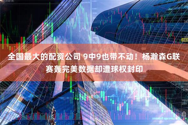 全国最大的配资公司 9中9也带不动!杨瀚森G联赛轰完美数据却遭球权封印