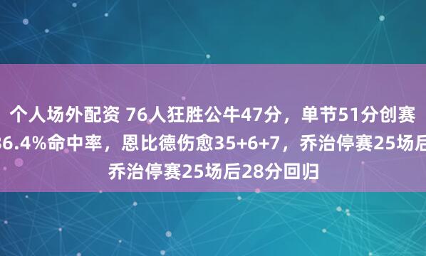 个人场外配资 76人狂胜公牛47分,单节51分创赛季纪录,86.4%命中率,恩比德伤愈35+6+7,乔治停赛25场后28分回归